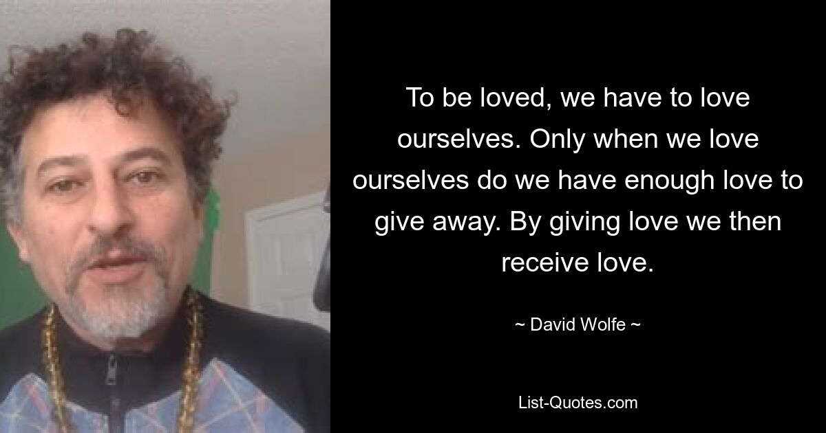 To be loved, we have to love ourselves. Only when we love ourselves do we have enough love to give away. By giving love we then receive love. — © David Wolfe