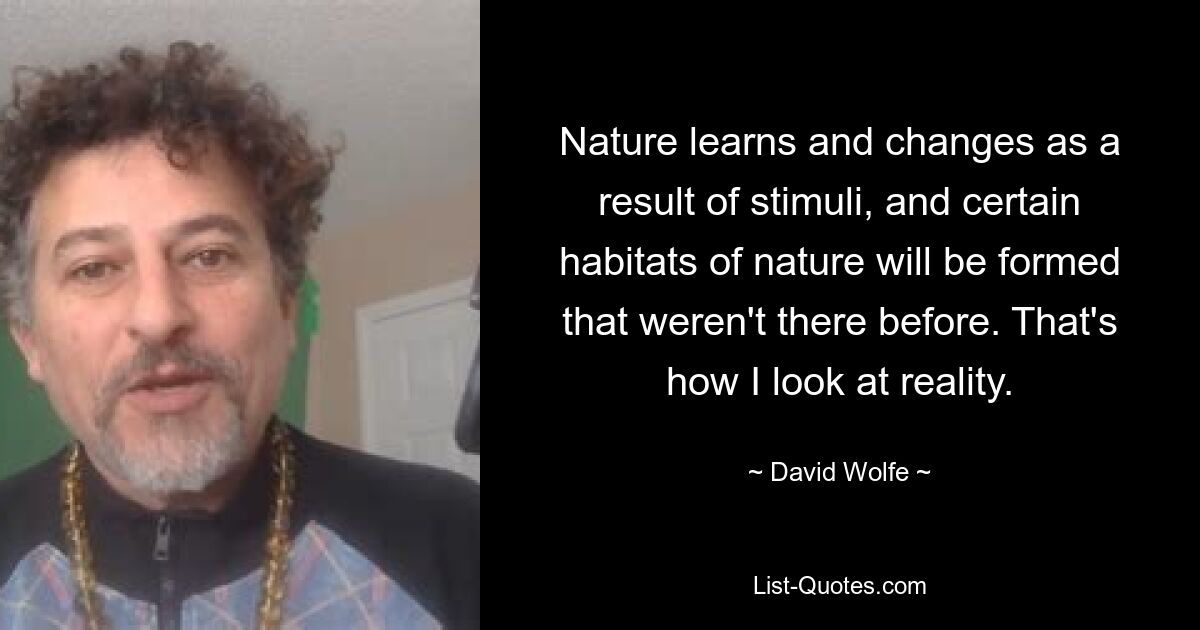 Nature learns and changes as a result of stimuli, and certain habitats of nature will be formed that weren't there before. That's how I look at reality. — © David Wolfe