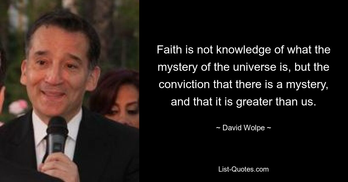 Faith is not knowledge of what the mystery of the universe is, but the conviction that there is a mystery, and that it is greater than us. — © David Wolpe