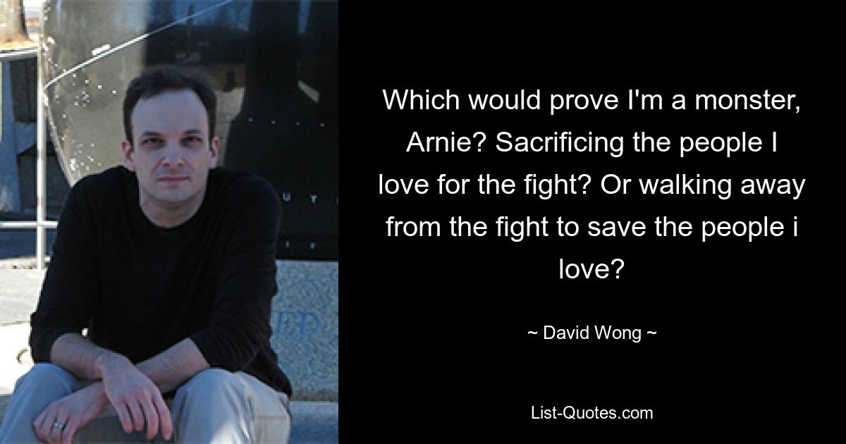 Which would prove I'm a monster, Arnie? Sacrificing the people I love for the fight? Or walking away from the fight to save the people i love? — © David Wong