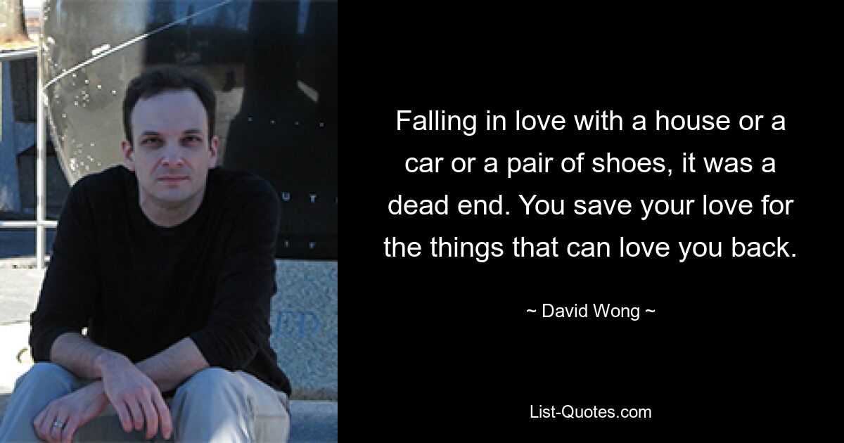 Falling in love with a house or a car or a pair of shoes, it was a dead end. You save your love for the things that can love you back. — © David Wong