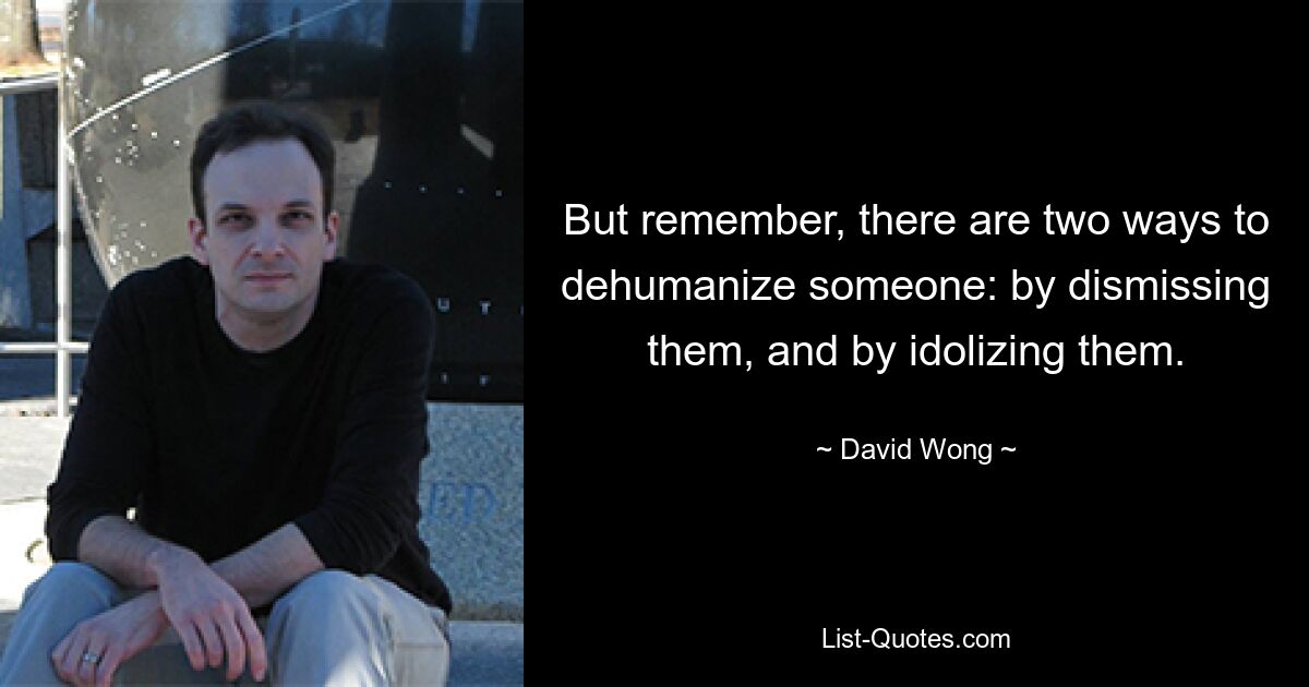 But remember, there are two ways to dehumanize someone: by dismissing them, and by idolizing them. — © David Wong