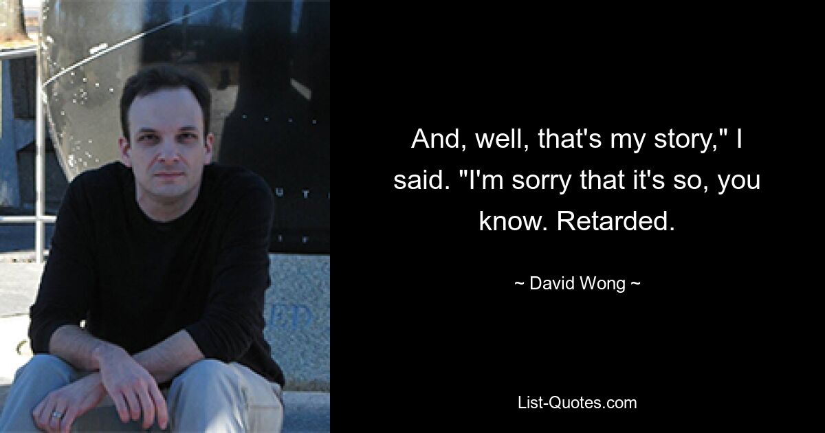 And, well, that's my story," I said. "I'm sorry that it's so, you know. Retarded. — © David Wong