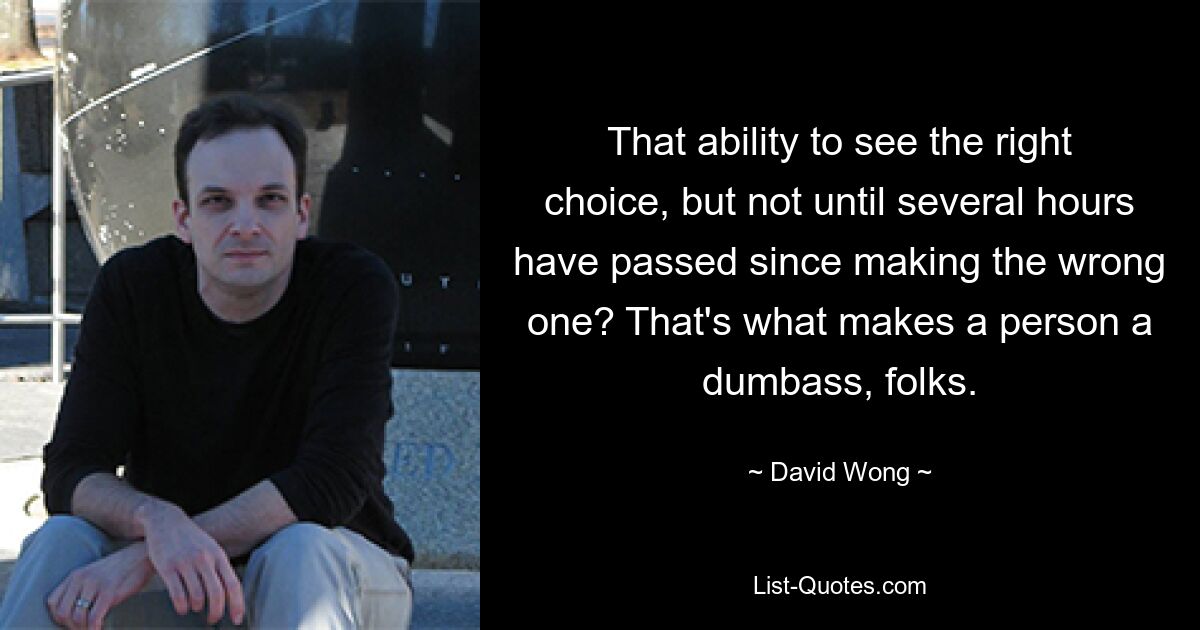 That ability to see the right choice, but not until several hours have passed since making the wrong one? That's what makes a person a dumbass, folks. — © David Wong