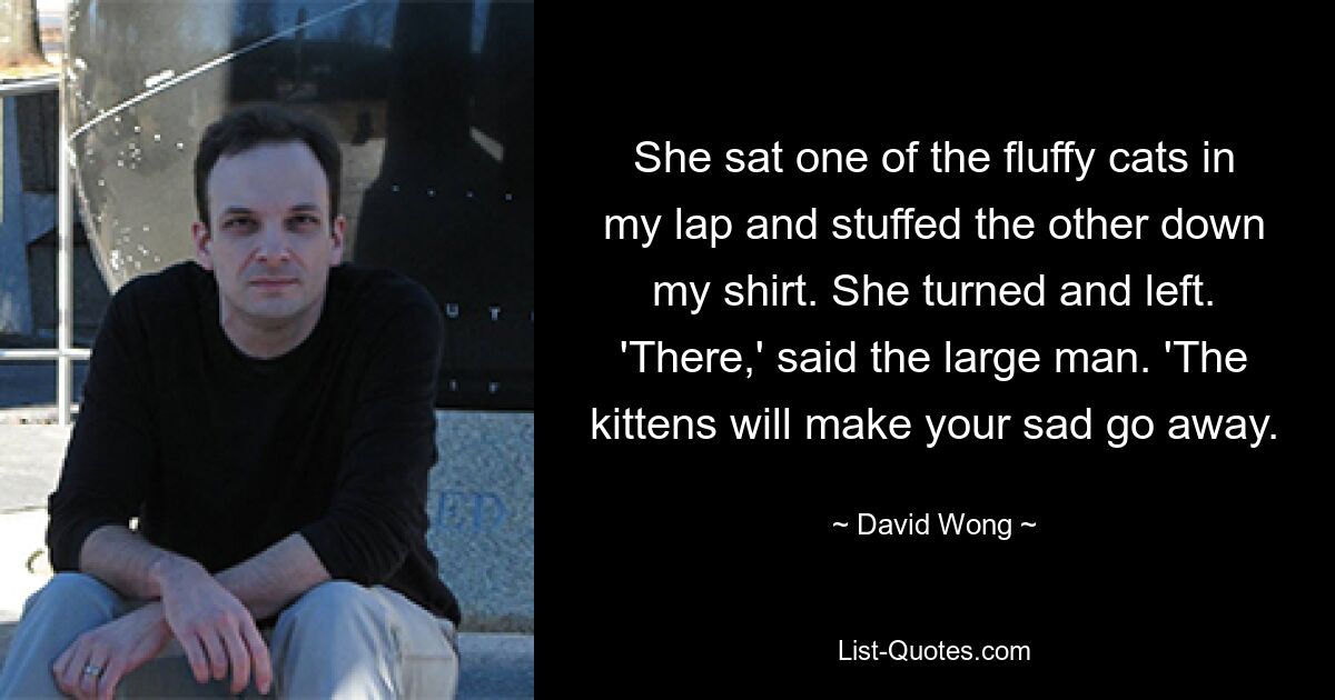 She sat one of the fluffy cats in my lap and stuffed the other down my shirt. She turned and left. 'There,' said the large man. 'The kittens will make your sad go away. — © David Wong