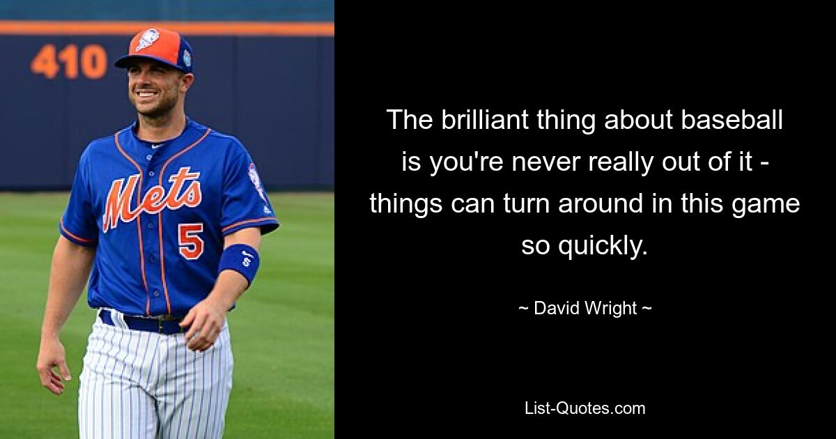 The brilliant thing about baseball is you're never really out of it - things can turn around in this game so quickly. — © David Wright