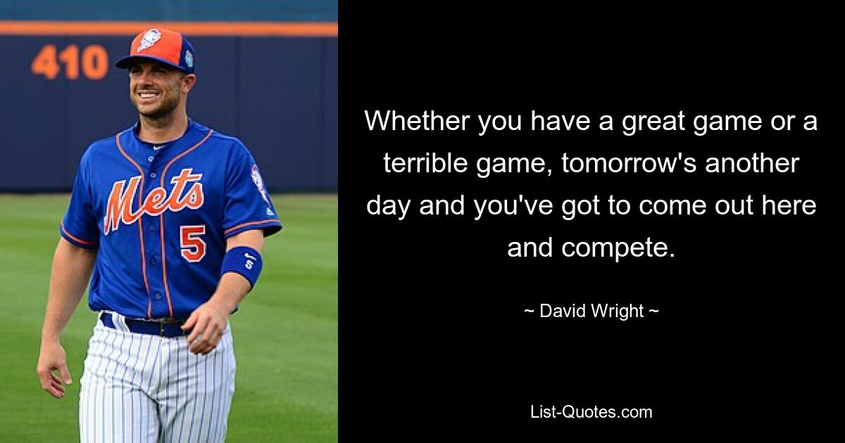 Whether you have a great game or a terrible game, tomorrow's another day and you've got to come out here and compete. — © David Wright