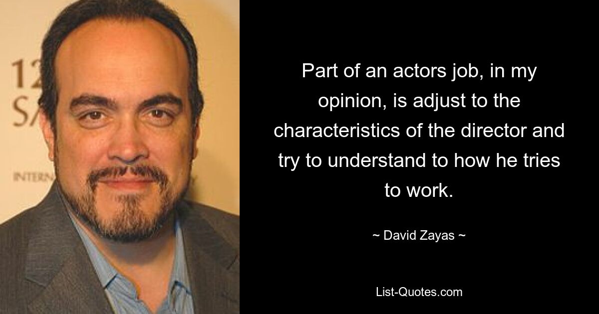 Part of an actors job, in my opinion, is adjust to the characteristics of the director and try to understand to how he tries to work. — © David Zayas