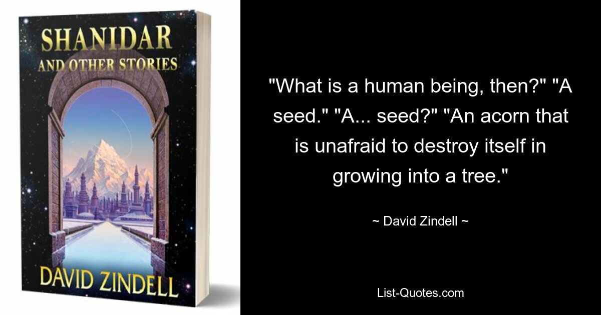 "What is a human being, then?" "A seed." "A... seed?" "An acorn that is unafraid to destroy itself in growing into a tree." — © David Zindell