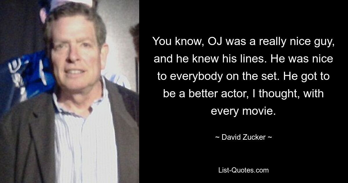 You know, OJ was a really nice guy, and he knew his lines. He was nice to everybody on the set. He got to be a better actor, I thought, with every movie. — © David Zucker