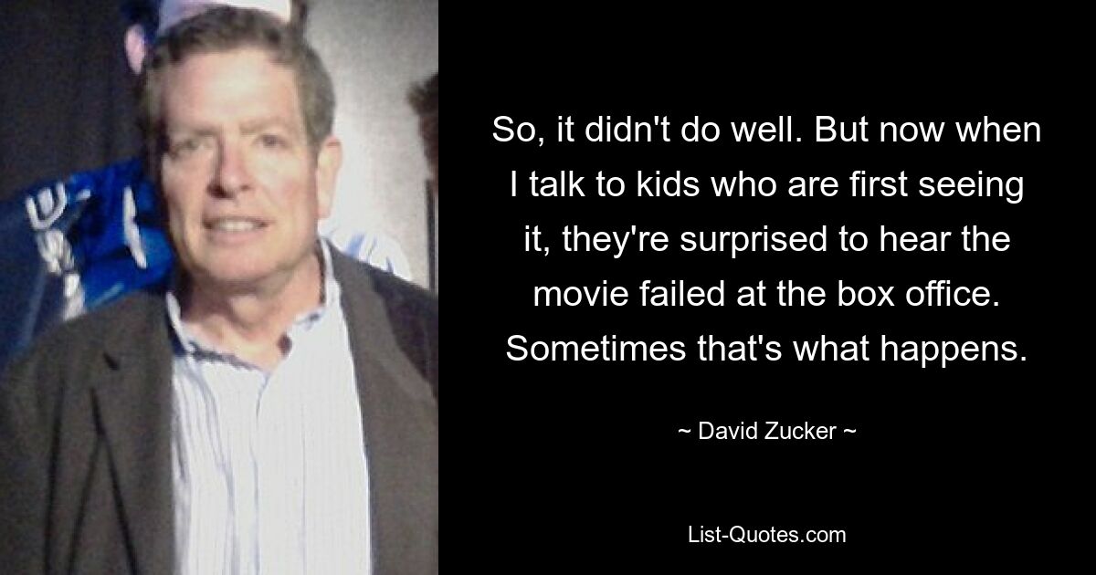 So, it didn't do well. But now when I talk to kids who are first seeing it, they're surprised to hear the movie failed at the box office. Sometimes that's what happens. — © David Zucker