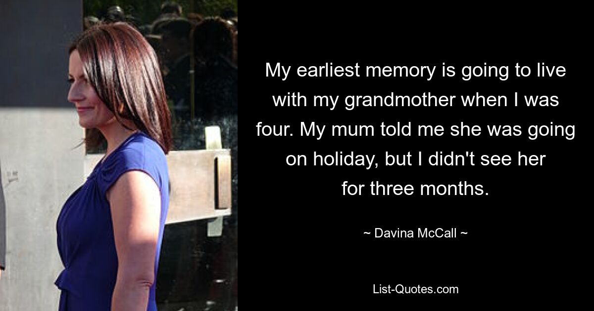 My earliest memory is going to live with my grandmother when I was four. My mum told me she was going on holiday, but I didn't see her for three months. — © Davina McCall