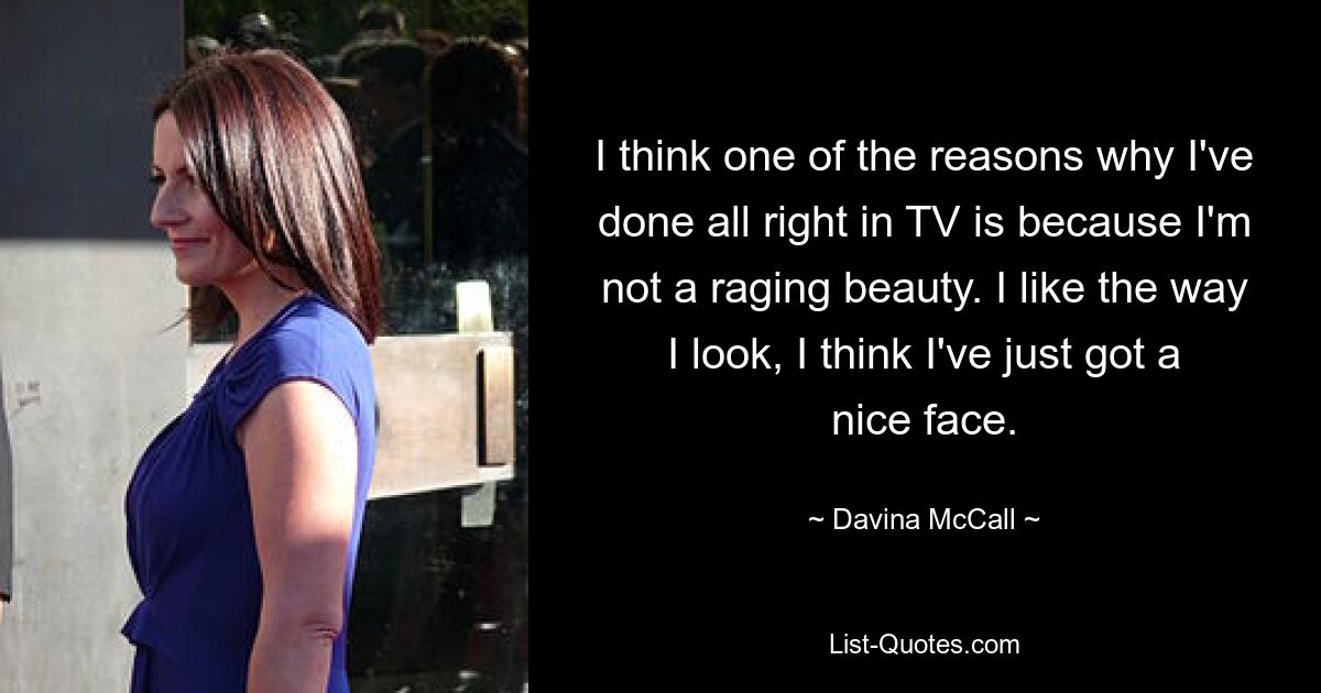 I think one of the reasons why I've done all right in TV is because I'm not a raging beauty. I like the way I look, I think I've just got a nice face. — © Davina McCall