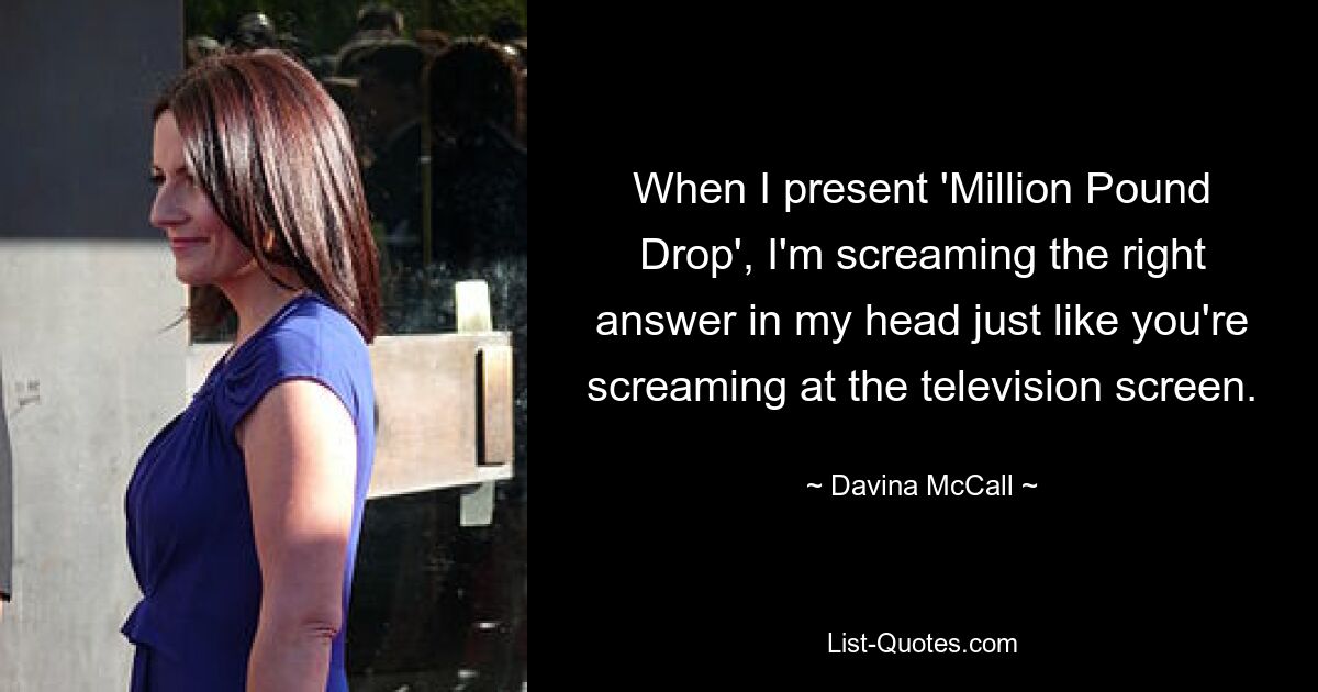 When I present 'Million Pound Drop', I'm screaming the right answer in my head just like you're screaming at the television screen. — © Davina McCall