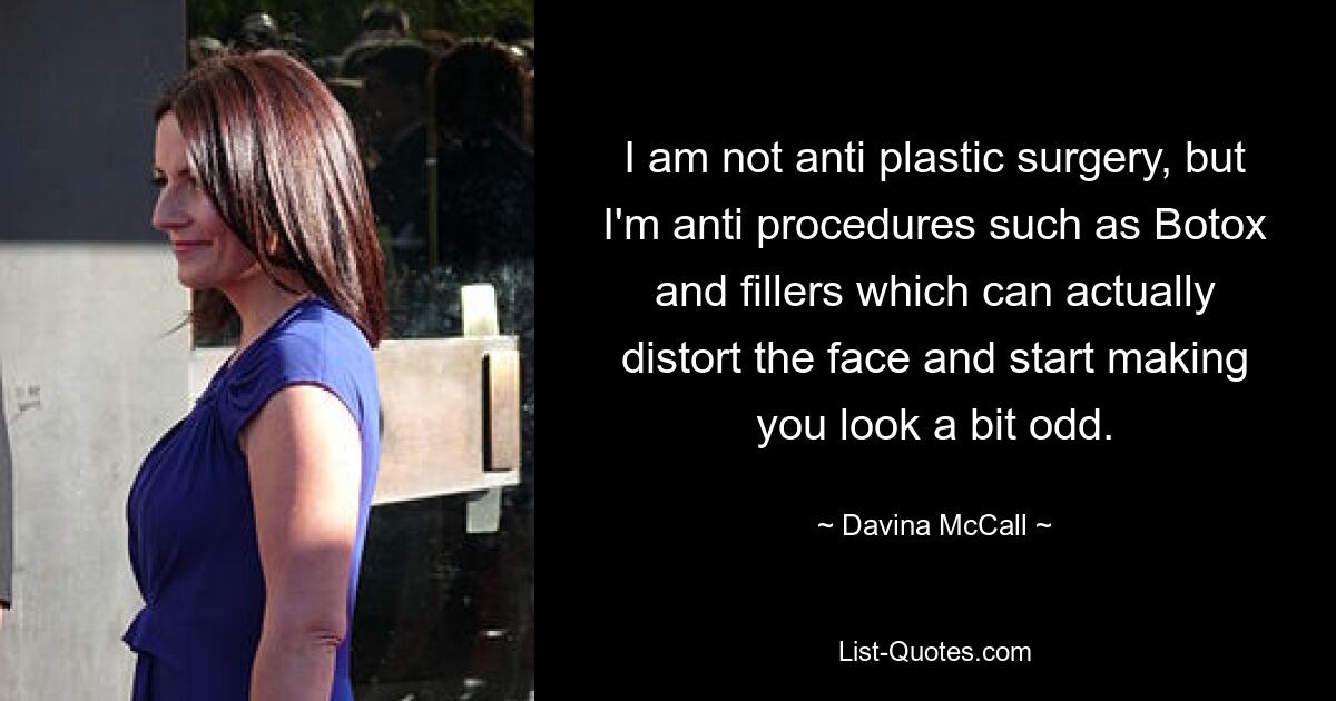 I am not anti plastic surgery, but I'm anti procedures such as Botox and fillers which can actually distort the face and start making you look a bit odd. — © Davina McCall