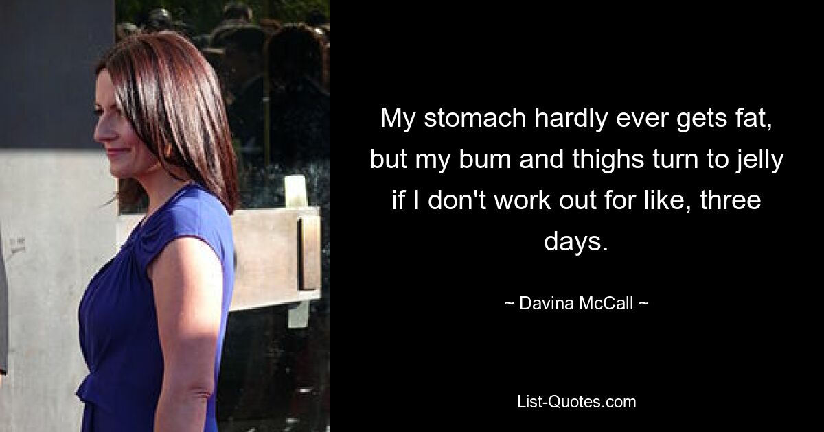 My stomach hardly ever gets fat, but my bum and thighs turn to jelly if I don't work out for like, three days. — © Davina McCall