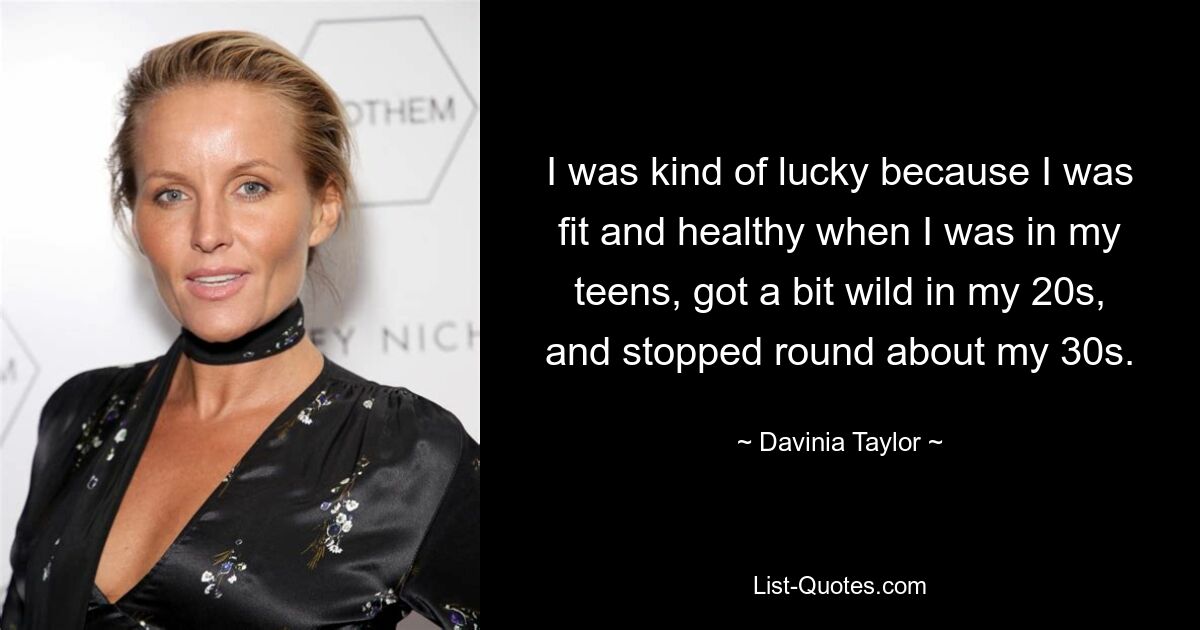 I was kind of lucky because I was fit and healthy when I was in my teens, got a bit wild in my 20s, and stopped round about my 30s. — © Davinia Taylor