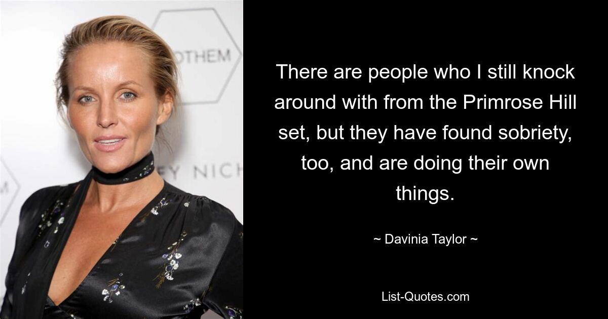 There are people who I still knock around with from the Primrose Hill set, but they have found sobriety, too, and are doing their own things. — © Davinia Taylor