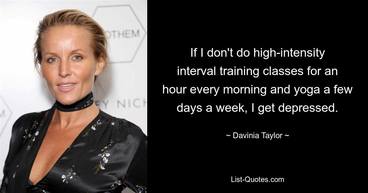 If I don't do high-intensity interval training classes for an hour every morning and yoga a few days a week, I get depressed. — © Davinia Taylor