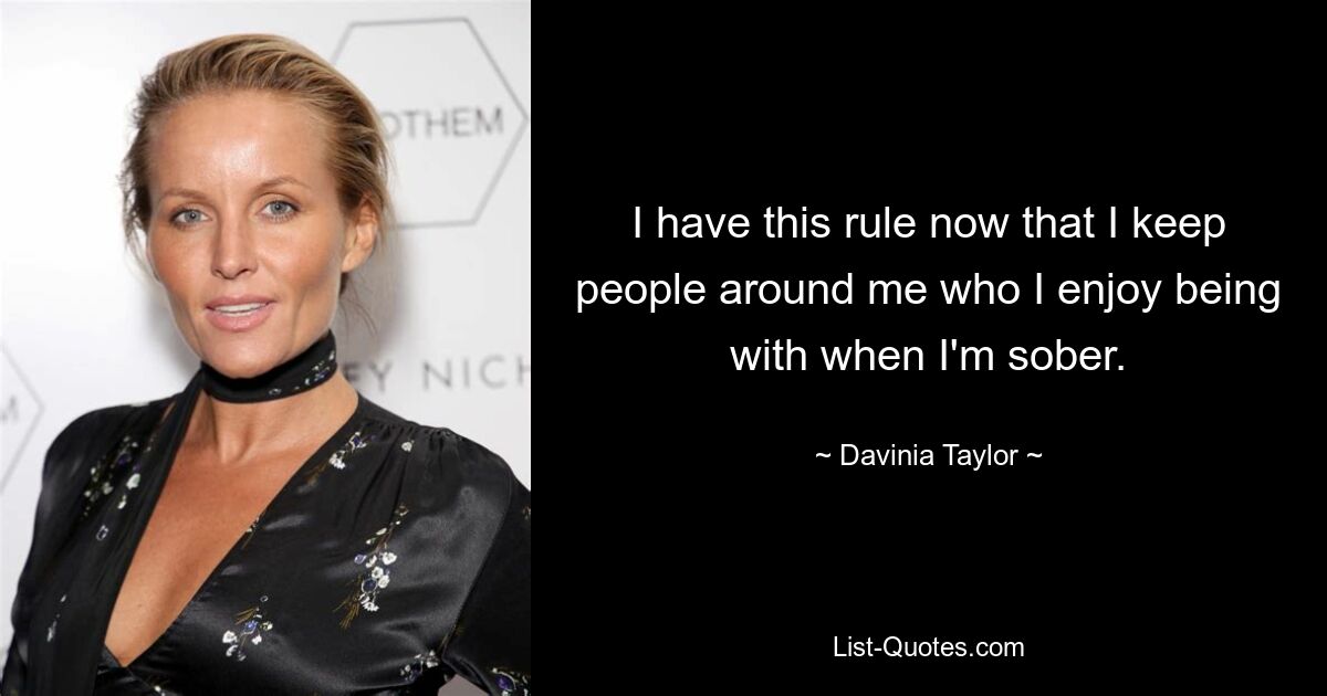 I have this rule now that I keep people around me who I enjoy being with when I'm sober. — © Davinia Taylor