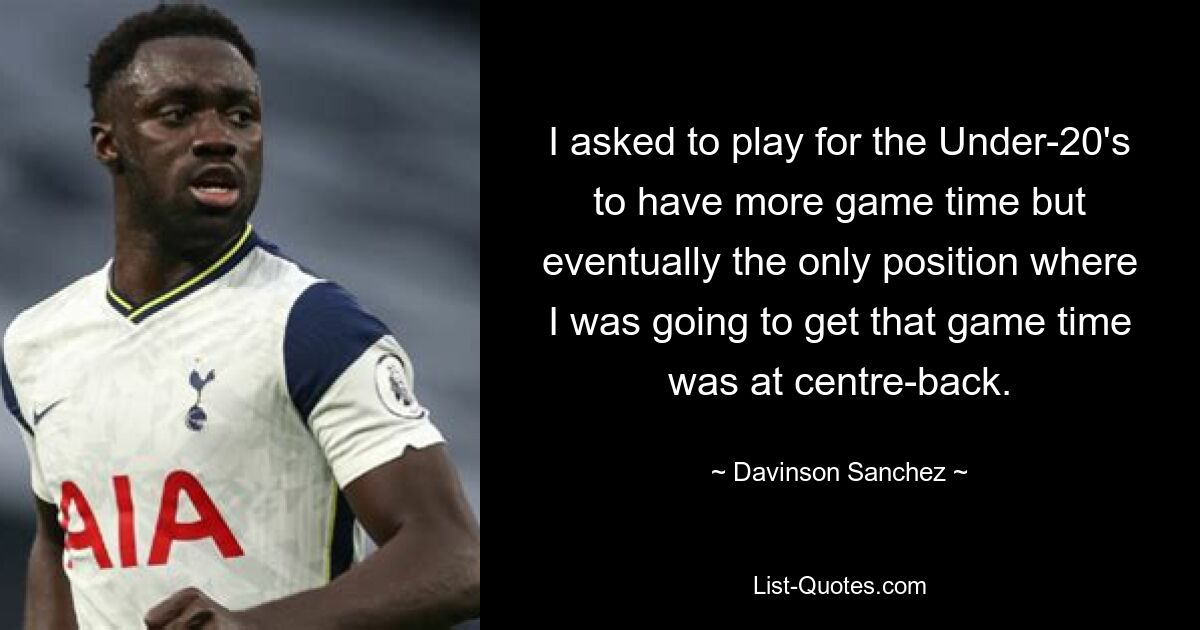 I asked to play for the Under-20's to have more game time but eventually the only position where I was going to get that game time was at centre-back. — © Davinson Sanchez