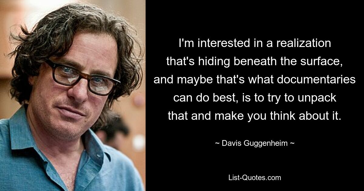 I'm interested in a realization that's hiding beneath the surface, and maybe that's what documentaries can do best, is to try to unpack that and make you think about it. — © Davis Guggenheim