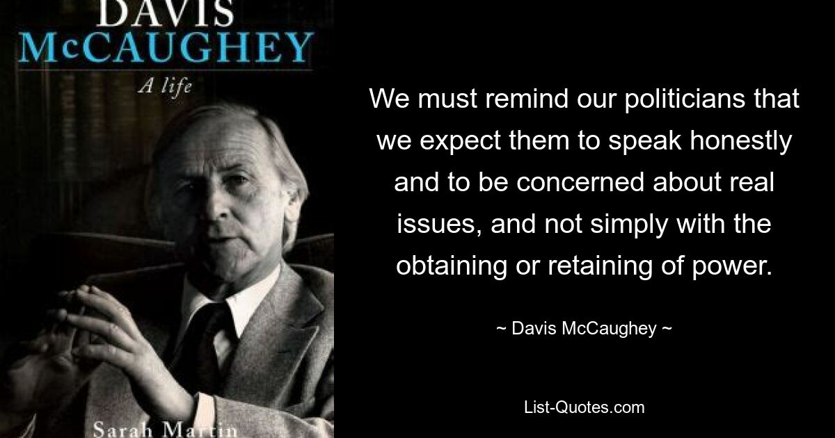 We must remind our politicians that we expect them to speak honestly and to be concerned about real issues, and not simply with the obtaining or retaining of power. — © Davis McCaughey