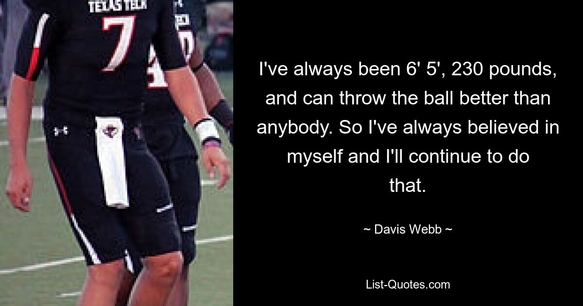 I've always been 6' 5', 230 pounds, and can throw the ball better than anybody. So I've always believed in myself and I'll continue to do that. — © Davis Webb