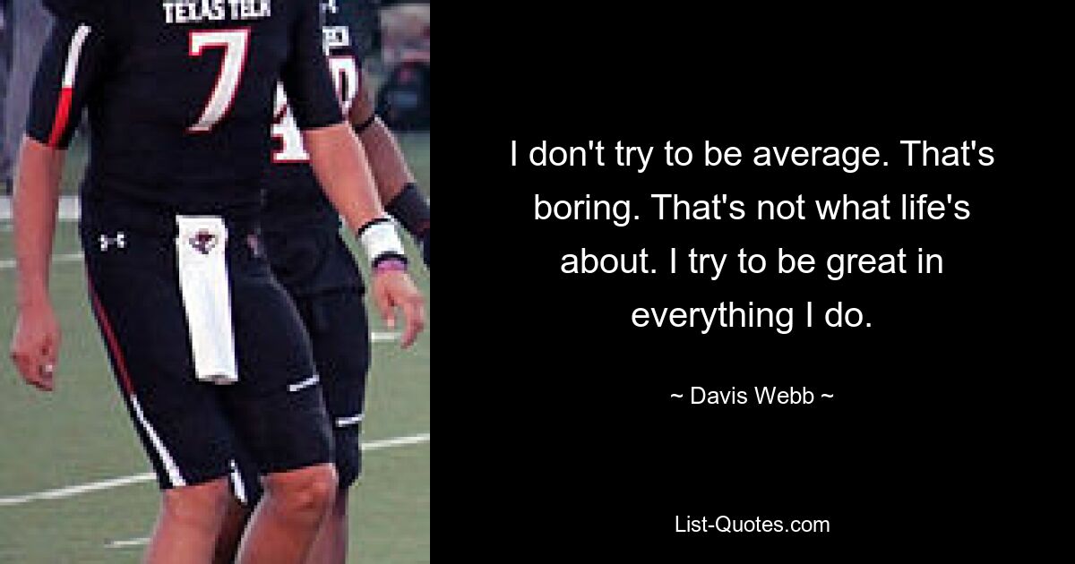 I don't try to be average. That's boring. That's not what life's about. I try to be great in everything I do. — © Davis Webb