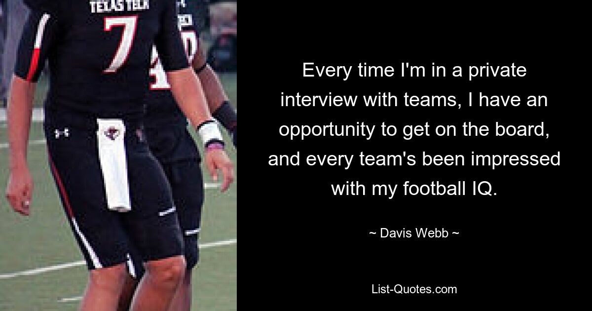 Every time I'm in a private interview with teams, I have an opportunity to get on the board, and every team's been impressed with my football IQ. — © Davis Webb