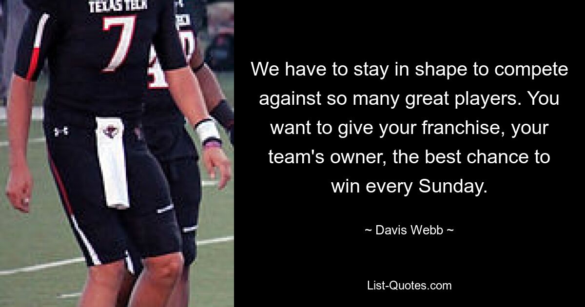 We have to stay in shape to compete against so many great players. You want to give your franchise, your team's owner, the best chance to win every Sunday. — © Davis Webb