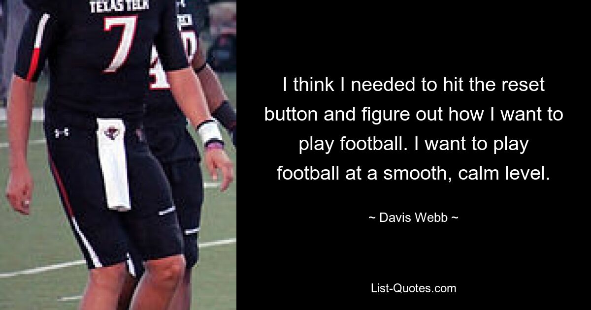 I think I needed to hit the reset button and figure out how I want to play football. I want to play football at a smooth, calm level. — © Davis Webb