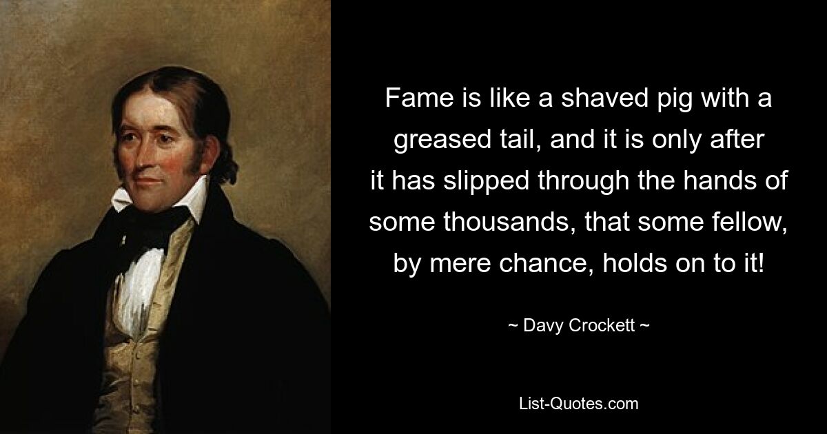 Fame is like a shaved pig with a greased tail, and it is only after it has slipped through the hands of some thousands, that some fellow, by mere chance, holds on to it! — © Davy Crockett