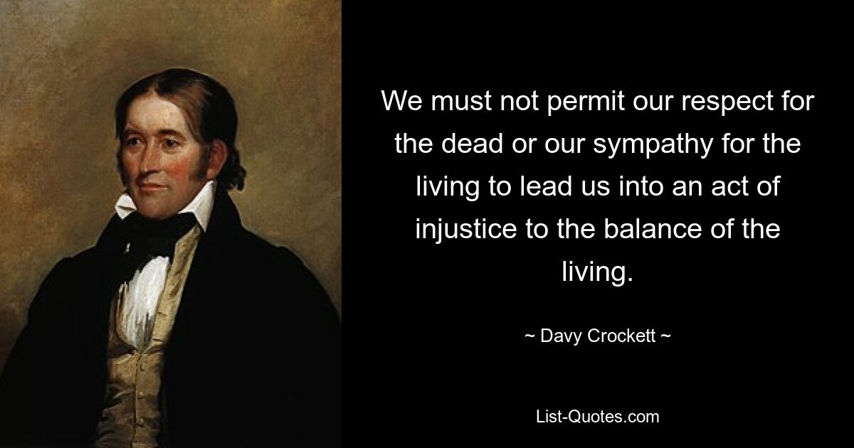 We must not permit our respect for the dead or our sympathy for the living to lead us into an act of injustice to the balance of the living. — © Davy Crockett