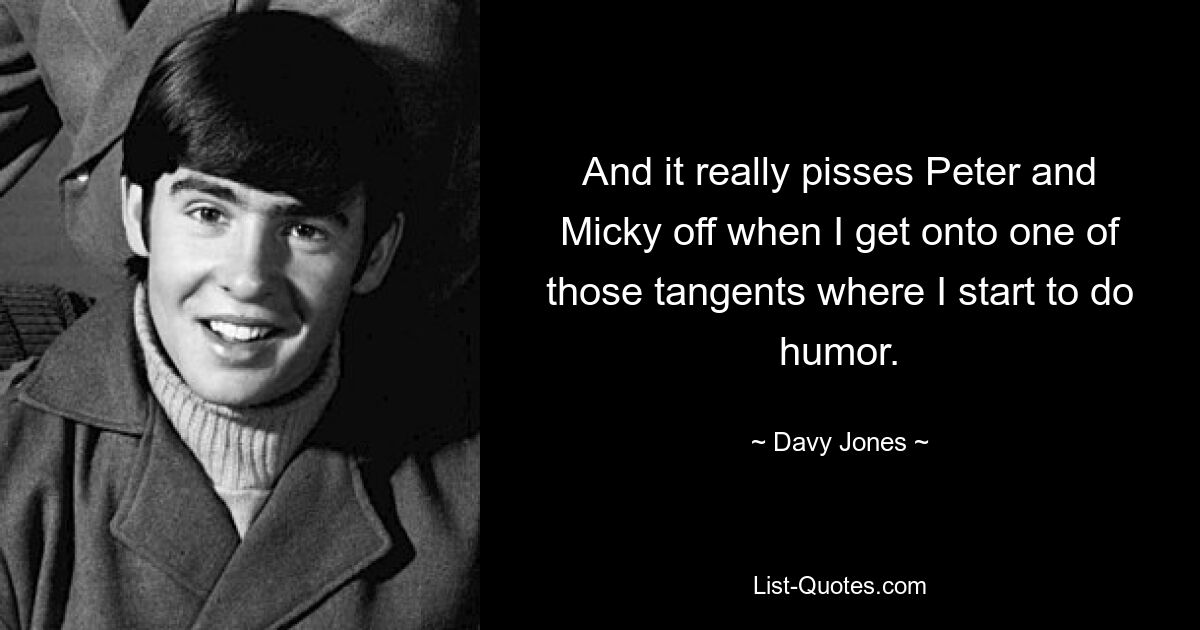 And it really pisses Peter and Micky off when I get onto one of those tangents where I start to do humor. — © Davy Jones