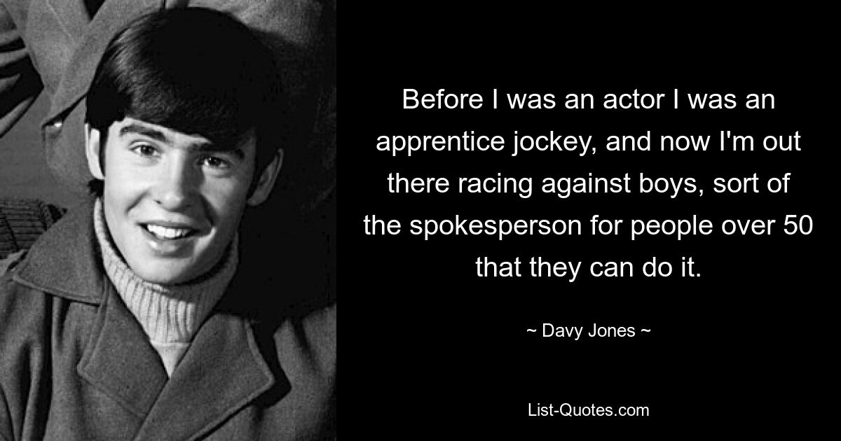 Before I was an actor I was an apprentice jockey, and now I'm out there racing against boys, sort of the spokesperson for people over 50 that they can do it. — © Davy Jones