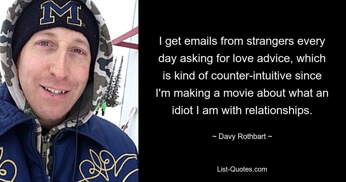 I get emails from strangers every day asking for love advice, which is kind of counter-intuitive since I'm making a movie about what an idiot I am with relationships. — © Davy Rothbart