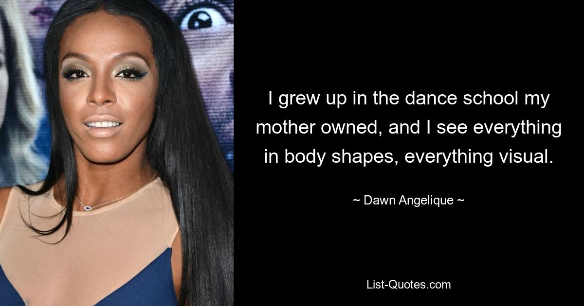 I grew up in the dance school my mother owned, and I see everything in body shapes, everything visual. — © Dawn Angelique