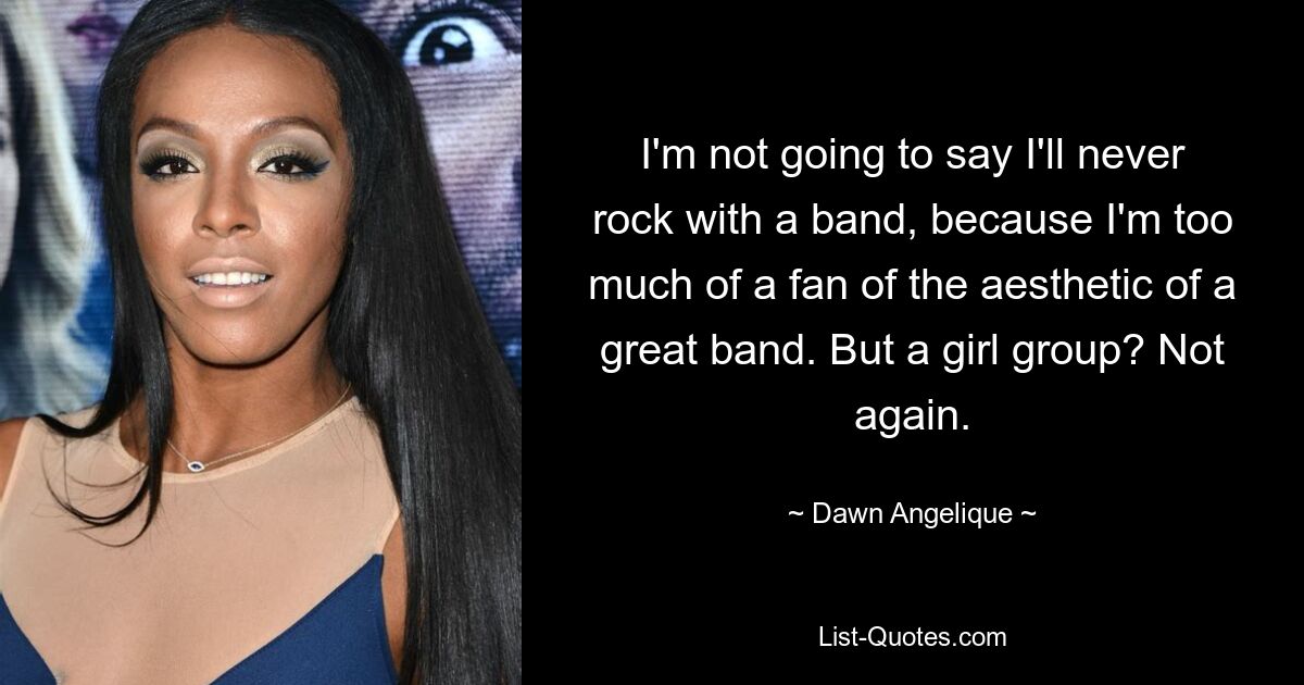 I'm not going to say I'll never rock with a band, because I'm too much of a fan of the aesthetic of a great band. But a girl group? Not again. — © Dawn Angelique