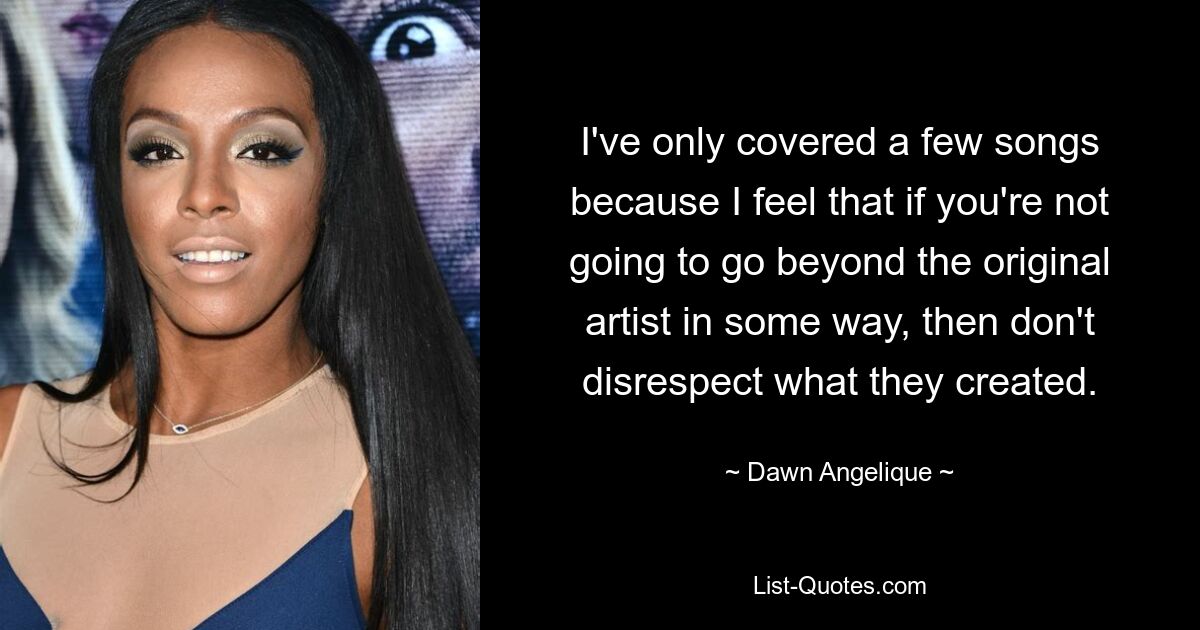 I've only covered a few songs because I feel that if you're not going to go beyond the original artist in some way, then don't disrespect what they created. — © Dawn Angelique