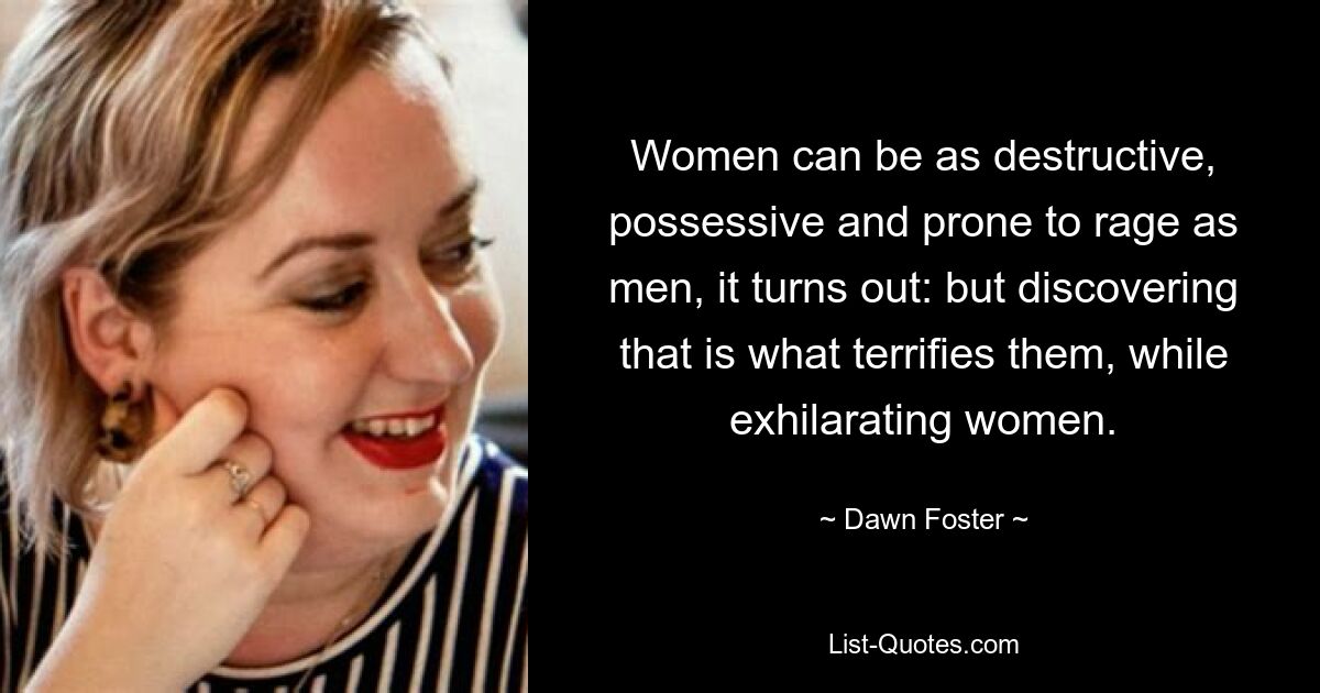 Women can be as destructive, possessive and prone to rage as men, it turns out: but discovering that is what terrifies them, while exhilarating women. — © Dawn Foster