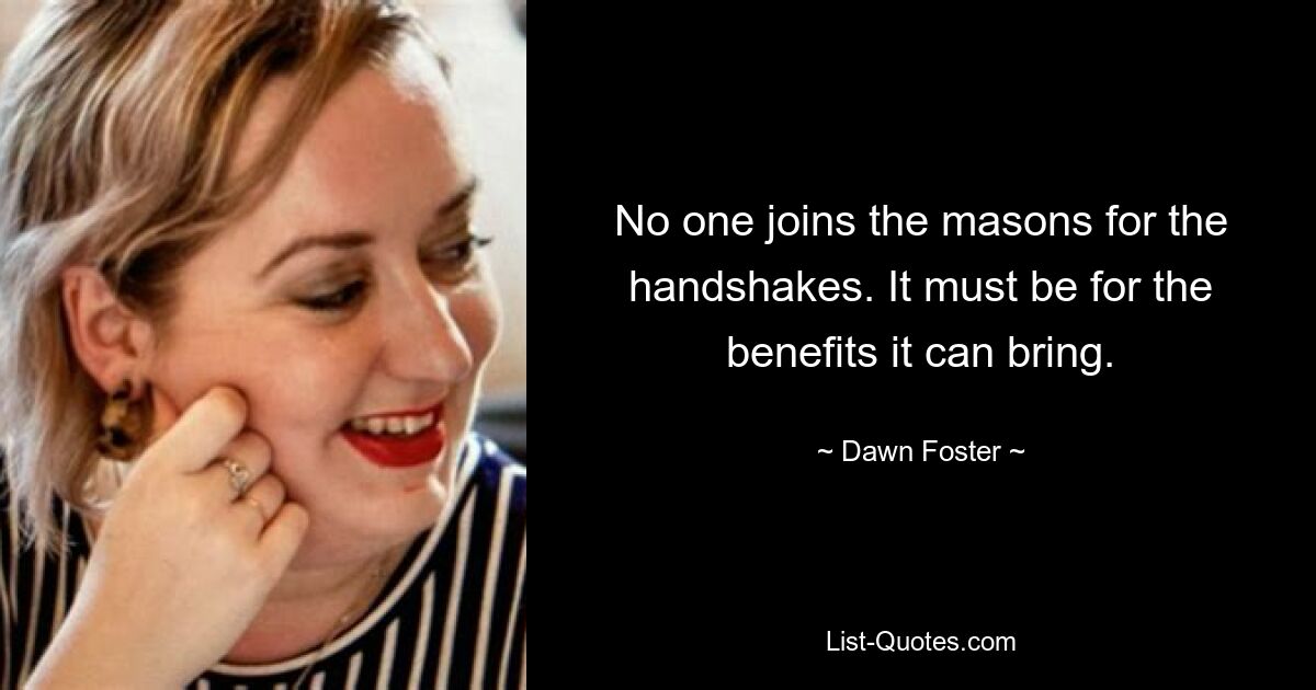 No one joins the masons for the handshakes. It must be for the benefits it can bring. — © Dawn Foster