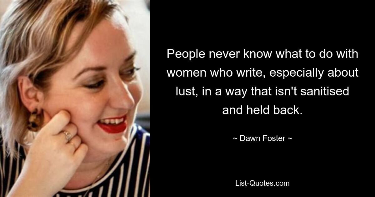 People never know what to do with women who write, especially about lust, in a way that isn't sanitised and held back. — © Dawn Foster