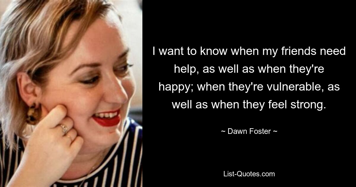 I want to know when my friends need help, as well as when they're happy; when they're vulnerable, as well as when they feel strong. — © Dawn Foster