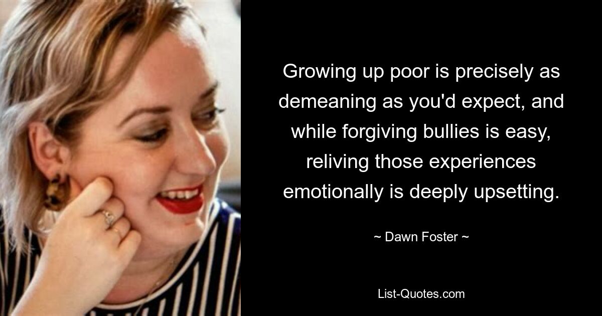 Growing up poor is precisely as demeaning as you'd expect, and while forgiving bullies is easy, reliving those experiences emotionally is deeply upsetting. — © Dawn Foster