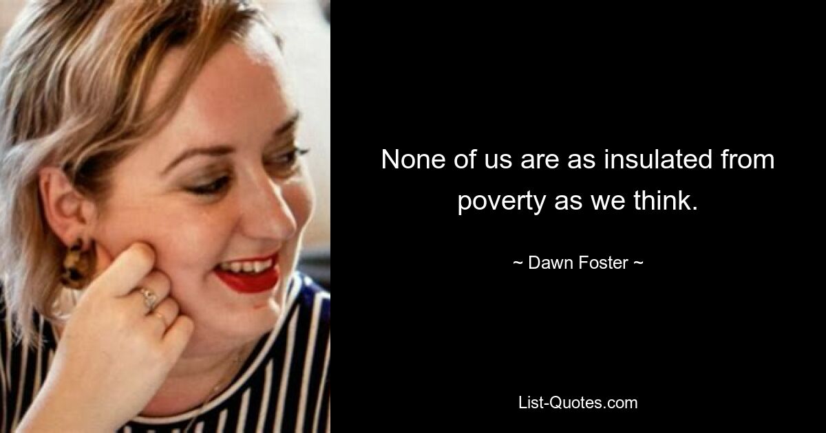 None of us are as insulated from poverty as we think. — © Dawn Foster