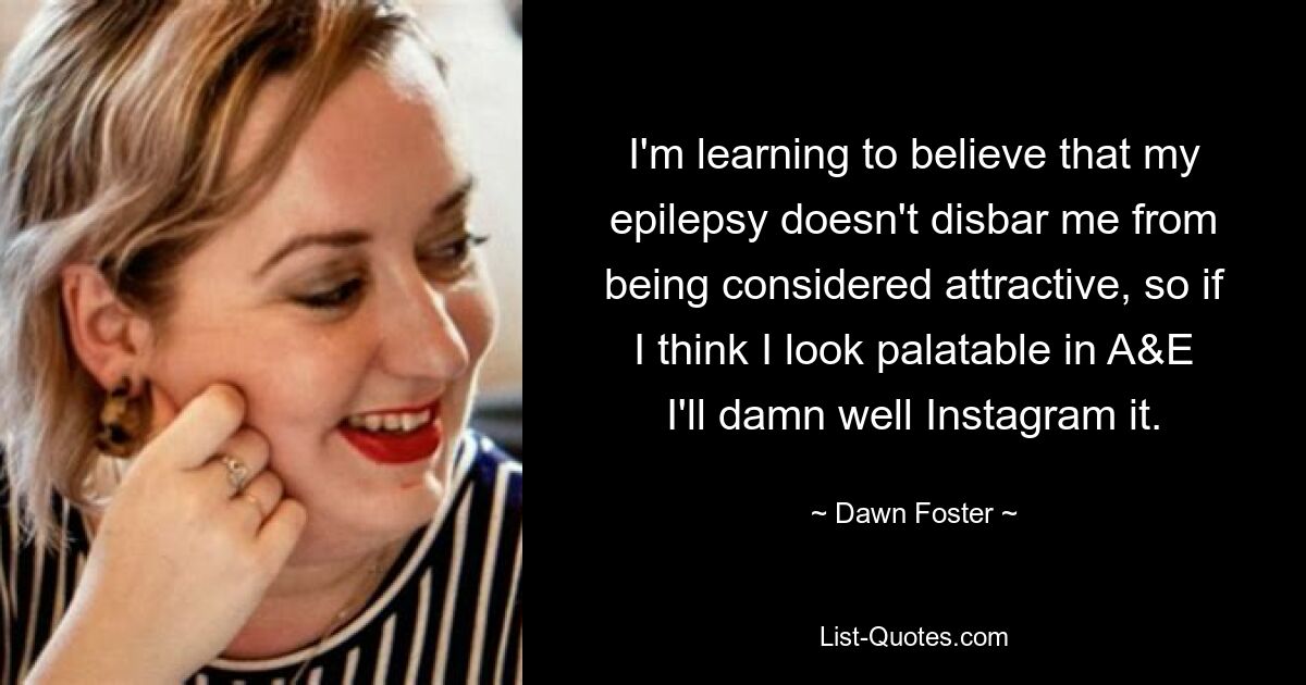 I'm learning to believe that my epilepsy doesn't disbar me from being considered attractive, so if I think I look palatable in A&E I'll damn well Instagram it. — © Dawn Foster