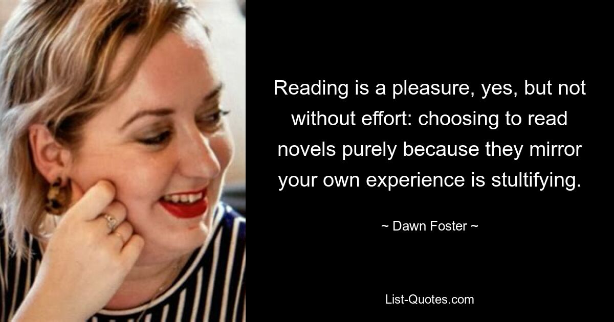 Reading is a pleasure, yes, but not without effort: choosing to read novels purely because they mirror your own experience is stultifying. — © Dawn Foster