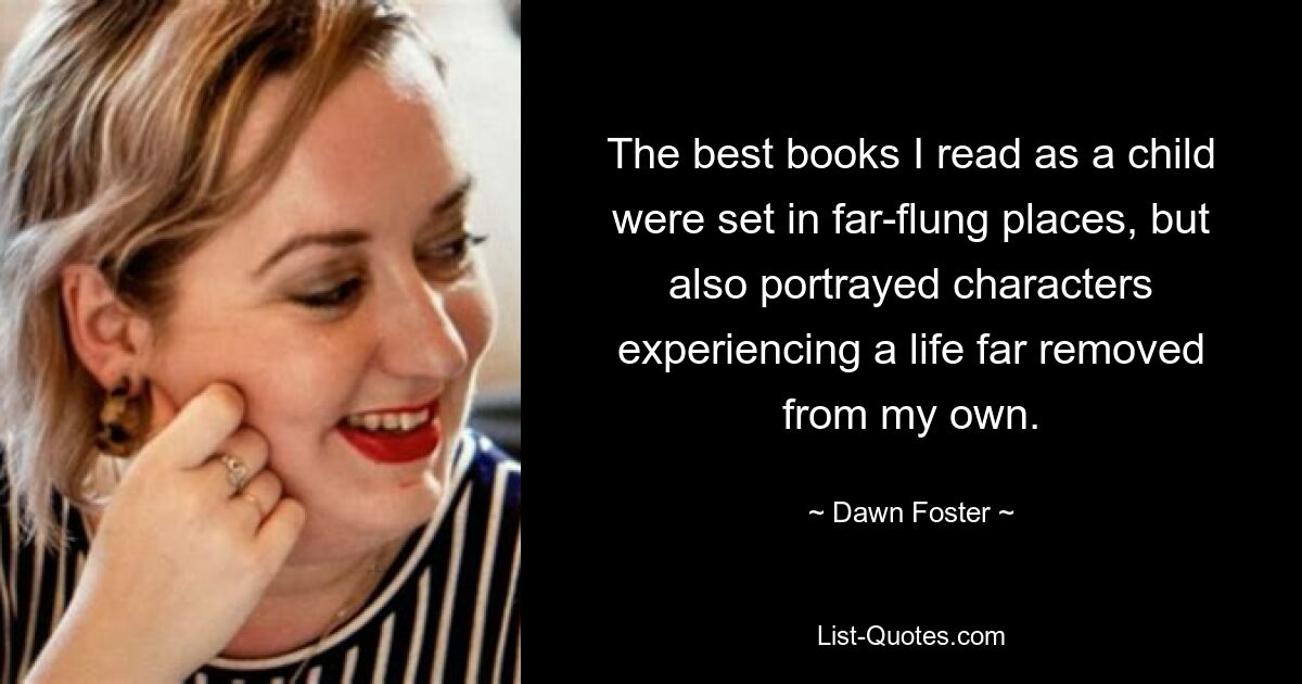 The best books I read as a child were set in far-flung places, but also portrayed characters experiencing a life far removed from my own. — © Dawn Foster