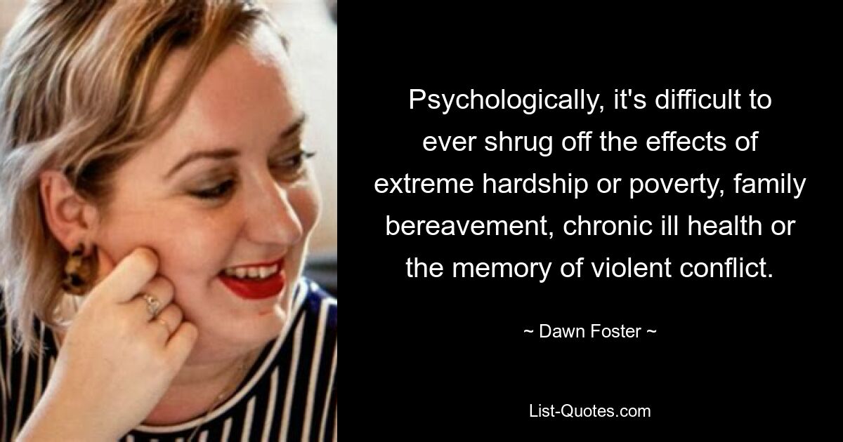 Psychologically, it's difficult to ever shrug off the effects of extreme hardship or poverty, family bereavement, chronic ill health or the memory of violent conflict. — © Dawn Foster